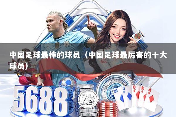 中国足球最棒的球员（中国足球最厉害的十大球员）